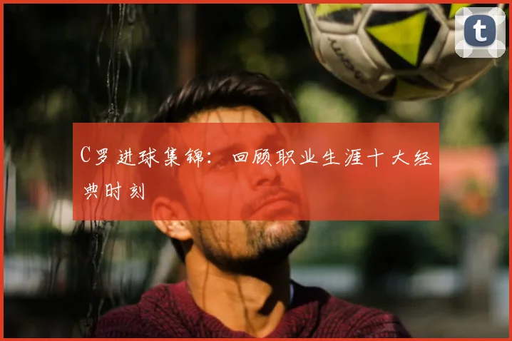 C罗进球集锦:回顾职业生涯十大经典时刻