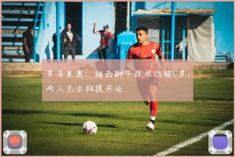 罗马里奥:梅西脚下技术远超C罗,两人无法相提并论