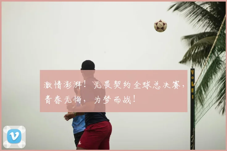 激情澎湃!无畏契约全球总决赛,青春无悔,为梦而战!