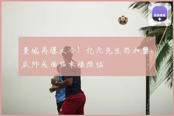 曼城再爆大冷！亿元先生恐加盟，瓜帅或面临幸福烦恼