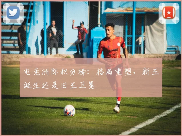 电竞洲际积分榜：格局重塑，新王诞生还是旧王卫冕