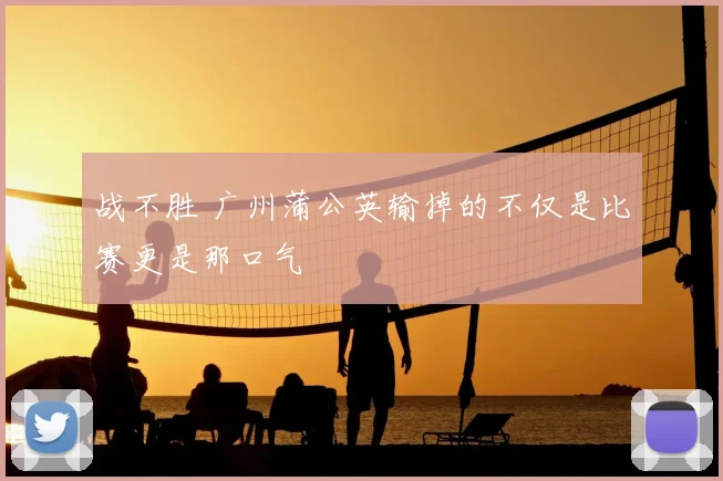 战不胜 广州蒲公英输掉的不仅是比赛更是那口气