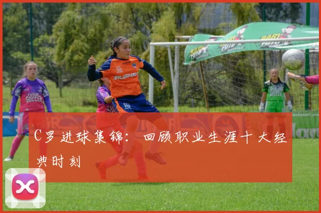 C罗进球集锦:回顾职业生涯十大经典时刻