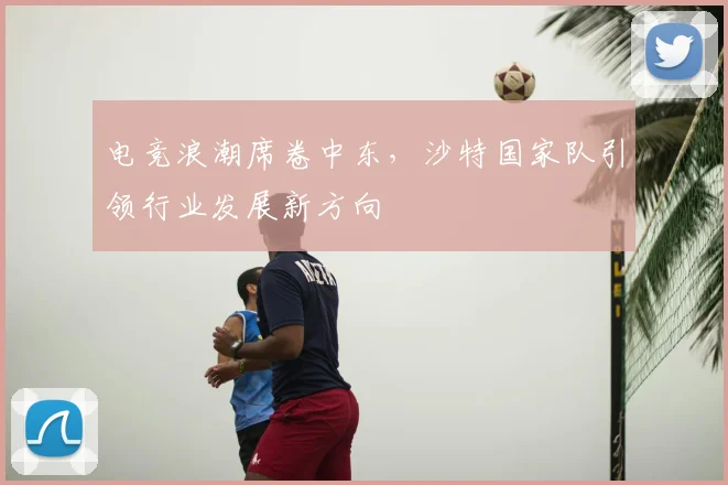 电竞浪潮席卷中东，沙特国家队引领行业发展新方向