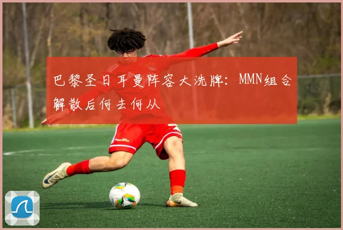 巴黎圣日耳曼阵容大洗牌：MMN组合解散后何去何从