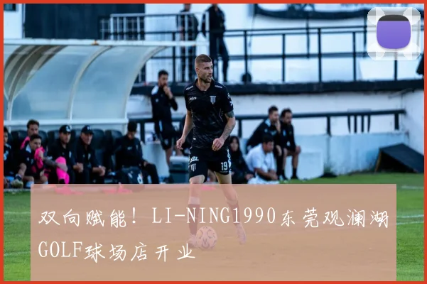 双向赋能！LI-NING1990东莞观澜湖GOLF球场店开业