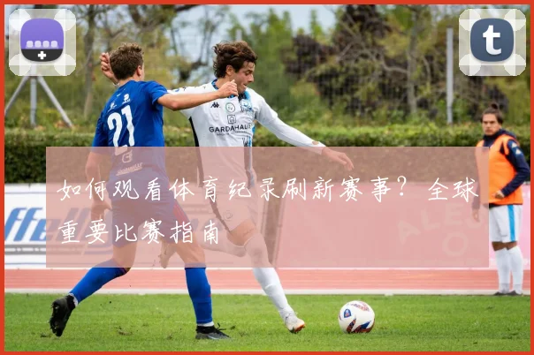 如何观看体育纪录刷新赛事？全球重要比赛指南