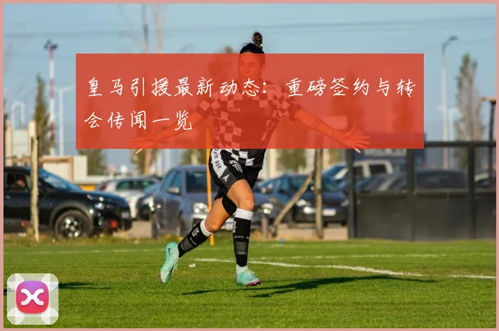 皇马引援最新动态：重磅签约与转会传闻一览