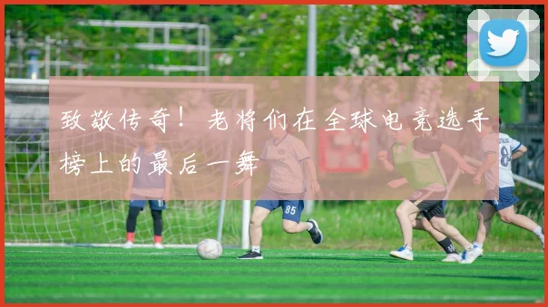 致敬传奇！老将们在全球电竞选手榜上的最后一舞