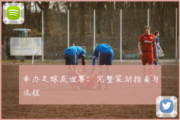 举办足球友谊赛:完整策划指南与流程