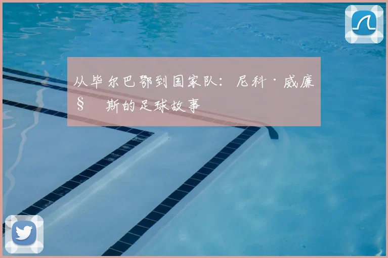 从毕尔巴鄂到国家队:尼科·威廉姆斯的足球故事