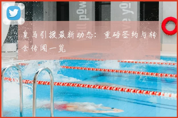 皇马引援最新动态：重磅签约与转会传闻一览
