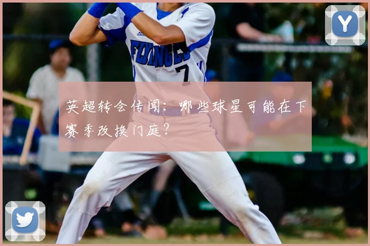 英超转会传闻：哪些球星可能在下赛季改换门庭？