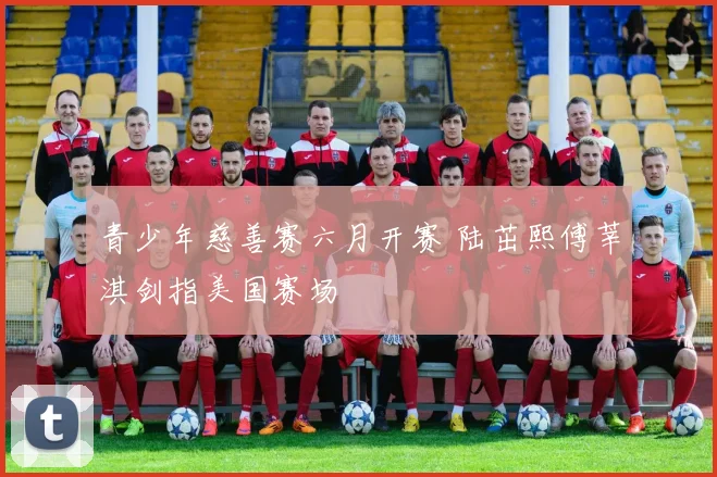 青少年慈善赛六月开赛 陆茁熙傅莘淇剑指美国赛场