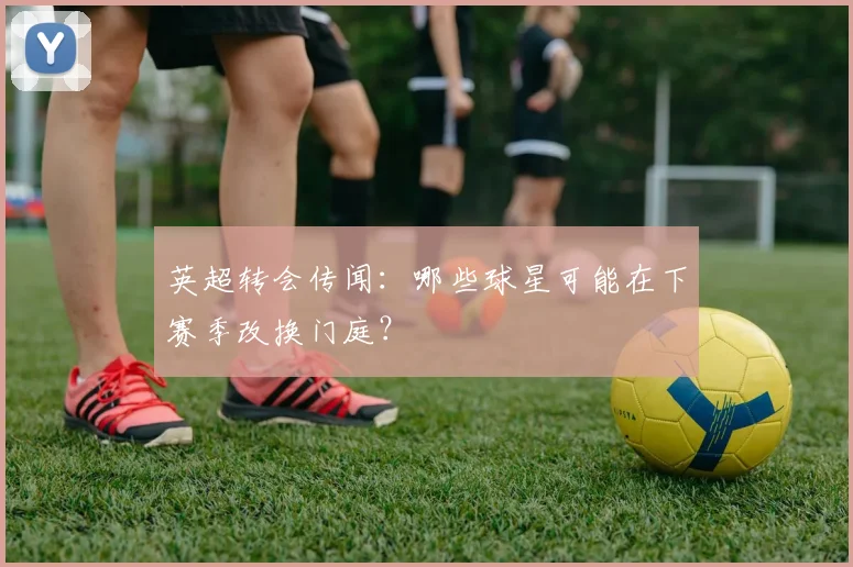 英超转会传闻：哪些球星可能在下赛季改换门庭？